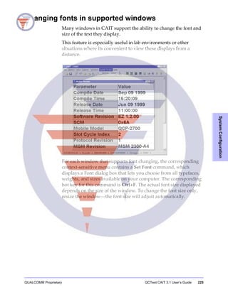 QUALCOMM Proprietary QCTest CAIT 3.1 User’s Guide 225
SystemConfiguration
Changing fonts in supported windows
Many windows in CAIT support the ability to change the font and
size of the text they display.
This feature is especially useful in lab environments or other
situations where its convenient to view these displays from a
distance.
For each window that supports font changing, the corresponding
context-sensitive menu contains a Set Font command, which
displays a Font dialog box that lets you choose from all typefaces,
weights, and sizes available on your computer. The corresponding
hot key for this command is Ctrl+F. The actual font size displayed
depends on the size of the window. To change the font size only,
resize the window—the font size will adjust automatically.
 