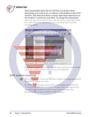 10 Chapter 1: Getting Started QUALCOMM Proprietary
CAIT status bar
The Customizable status bar in CAIT lets you decide which
information you want to see, at a glance, at the bottom of the CAIT
window. This status bar shows as many individual status boxes as
the window’s current size will allow. To change the information
shown in any one of these boxes, click the arrow at the right of the
box, and choose the information you want displayed from the
resulting menu.
Sometimes notices will scroll over the status bar area, most notably
when the CAIT license is within 30 days of expiring.
CAIT session transcript
The CAIT Session Transcript window displays messages generated
by CAIT during its run time.
In addition to messages generated by the alarms you define (see
“Configuring event-based alarms” on page 216), messages about
test phone connections as well as copy-protection key and
permission file issues are listed in this window.
 