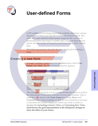QUALCOMM Proprietary QCTest CAIT 3.1 User’s Guide 227
User-definedForms
9 User-defined Forms
CAIT enables you to design forms that combine data from various
log packets to meet your specific testing and analysis needs. The
software’s user-defined forms feature supports the creation of
text-based forms that report variable data as logged from the test
phone and the results of functions performed using such variable
data.
The following sections describe the steps involved in defining a
form.
Creating a new form
To begin creating a form, from the Options menu, select User
Forms, then New. The New Form dialog box appears.
This dialog box prompts you for a name for the new form, as well as
the dimensions of the form, in terms of rows and columns. Type a
name for your form in the Form Name box. In the Rows and
Columns boxes, type a number or click the arrow buttons to increase
or decrease the number displayed. When you click to select or
deselect the Including Column Titles and Including Row Titles
check boxes, the grid representation in the dialog box changes to
show the effect of your choice.
 