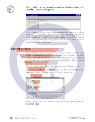 228 Chapter 9: User-defined Forms QUALCOMM Proprietary
When you have set up the new form as desired on this dialog box,
click OK. The new form appears.
When you are editing a form, a context-sensitive menu, is available
on the CAIT main menu. The menu is named Editing: form_name,
or Editing:[New Form] if the form has not been named. This Editing
menu contains the same editing menu options that can be accessed
by right-clicking on the form.
Saving a form
Because of the number of steps involved in creating a working form,
it is recommended that you regularly save your changes to the form.
Doing so provides an earlier version of the form that you can revert
to if any of your changes are accidentally deleted or yield undesired
results.
To save a form, select File, then Save from the Editing menu.
To save a copy of an existing form to a new file, choose File, then
Save As from the Editing menu. A dialog box appears.
In this dialog box, type a name for the form in the Form Name box,
then click Save.
 
