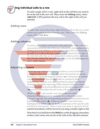 230 Chapter 9: User-defined Forms QUALCOMM Proprietary
Adding individual cells to a row
To add a single cell to a row, right-click in the cell that you want to
be on the left of the new cell. Then, from the Editing menu, select
Add Cell. CAIT positions the new cell to the right of the cell you
selected.
Adding rows
To add a new row to the form, right-click in a cell on the row under
which you want to position the new row. Then, from the Editing
menu, select Add Row.
Adding columns
To add a new column to the form, first select each of the cells that
you want to be on the left of the new column by clicking them while
holding down the Ctrl key, or by clicking above the column to select
all cells in it. Cells in the new column will be placed at the right of
the selected cells only, so it is important to select a cell in each row
that should contain the new column. Then, from the Editing menu,
select Add Column.
Adjusting columns
Across the top of the form editing window is a set of markers,
arranged in one or more rows, that show the position of column
boundaries. Diamond-shaped markers ( ) correspond to vertical
column boundaries that are moveable in relation to their
neighboring columns; you can drag them to adjust the column
boundaries that they represent. Other markers indicate column
boundaries that are positioned relative to the outer edges of the form
( ) or to accommodate the text in the cells to their left ( ).
When you move the pointer over one of the moveable,
diamond-shaped boundary markers, or a vertical boundary
between two cells, the corresponding marker and boundary line are
highlighted in green ( ). Click on a marker, and it becomes
highlighted in yellow ( ), as do the boundaries of the specific cells
to which it corresponds. These visual cues make it apparent which
column boundaries will be moved if you drag a marker right or left.
Note that if you hold down the Shift key while dragging a boundary
marker when some, but not all, of the cells in the affected columns
 