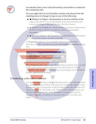 QUALCOMM Proprietary QCTest CAIT 3.1 User’s Guide 231
User-definedForms
are selected, then a new vertical boundary and marker is created for
the unselected cells.
You can right-click on any boundary marker and choose from the
resulting menu to change its type to one of the following:
■ Relative to Edges—the boundary is fixed in relation to the
edge of the form; it is not absolutely fixed, but maintains the
same percentage of the grid for the affected column.
■ Relative to Neighbors—the boundary position is determined
by that of other column boundaries; this is an adjustable
boundary.
■ Size to Contents—the boundary is positioned to fit the longest
value in the column of cells to the left.
A Properties option is also available when you right-click a
boundary marker. Choose it to access the Vertical Properties dialog
box.
This dialog box lets you change the boundary position type, as well
as the color of the column separator line that marks it. Colors
available in the drop-down Color vary according to your Windows
display appearance settings.
Combining cells into a column
In forms where you have added individual cells, you will notice that
for each individual cell that is not part of a multi-cell column, there
is a marker that corresponds to the boundary that the cell does not
share in common with other cells. Where such cell boundaries are
closely aligned vertically, their boundary markers will also be
aligned vertically, or nearly so, because they can’t overlap each
other.
 