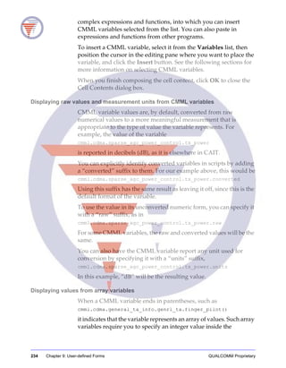 234 Chapter 9: User-defined Forms QUALCOMM Proprietary
complex expressions and functions, into which you can insert
CMML variables selected from the list. You can also paste in
expressions and functions from other programs.
To insert a CMML variable, select it from the Variables list, then
position the cursor in the editing pane where you want to place the
variable, and click the Insert button. See the following sections for
more information on selecting CMML variables.
When you finish composing the cell content, click OK to close the
Cell Contents dialog box.
Displaying raw values and measurement units from CMML variables
CMML variable values are, by default, converted from raw
numerical values to a more meaningful measurement that is
appropriate to the type of value the variable represents. For
example, the value of the variable
cmml.cdma.sparse_agc_power_control.tx_power
is reported in decibels (dB), as it is elsewhere in CAIT.
You can explicitly identify converted variables in scripts by adding
a “converted” suffix to them. For our example above, this would be
cmml.cdma.sparse_agc_power_control.tx_power.converted
Using this suffix has the same result as leaving it off, since this is the
default format of the variable.
To use the value in its unconverted numeric form, you can specify it
with a “raw” suffix, as in
cmml.cdma.sparse_agc_power_control.tx_power.raw
For some CMML variables, the raw and converted values will be the
same.
You can also have the CMML variable report any unit used for
conversion by specifying it with a “units” suffix,
cmml.cdma.sparse_agc_power_control.tx_power.units
In this example, “dB” will be the resulting value.
Displaying values from array variables
When a CMML variable ends in parentheses, such as
cmml.cdma.general_ta_info.genrl_ta.finger_pilot()
it indicates that the variable represents an array of values. Such array
variables require you to specify an integer value inside the
 