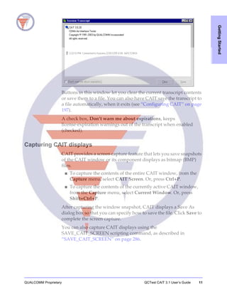 QUALCOMM Proprietary QCTest CAIT 3.1 User’s Guide 11
GettingStarted
Buttons in this window let you clear the current transcript contents
or save them to a file. You can also have CAIT save the transcript to
a file automatically, when it exits (see “Configuring CAIT” on page
197).
A check box, Don’t warn me about expirations, keeps
license-expiration warnings out of the transcript when enabled
(checked).
Capturing CAIT displays
CAIT provides a screen capture feature that lets you save snapshots
of the CAIT window or its component displays as bitmap (BMP)
files.
■ To capture the contents of the entire CAIT window, from the
Capture menu, select CAIT Screen. Or, press Ctrl+P.
■ To capture the contents of the currently active CAIT window,
from the Capture menu, select Current Window. Or, press
Shift+Ctrl+P.
After capturing the window snapshot, CAIT displays a Save As
dialog box so that you can specify how to save the file. Click Save to
complete the screen capture.
You can also capture CAIT displays using the
SAVE_CAIT_SCREEN scripting command, as described in
“SAVE_CAIT_SCREEN” on page 286.
 