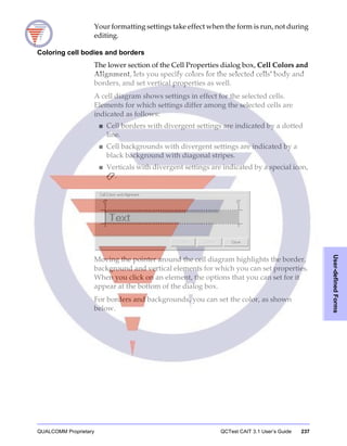 QUALCOMM Proprietary QCTest CAIT 3.1 User’s Guide 237
User-definedForms
Your formatting settings take effect when the form is run, not during
editing.
Coloring cell bodies and borders
The lower section of the Cell Properties dialog box, Cell Colors and
Alignment, lets you specify colors for the selected cells’ body and
borders, and set vertical properties as well.
A cell diagram shows settings in effect for the selected cells.
Elements for which settings differ among the selected cells are
indicated as follows:
■ Cell borders with divergent settings are indicated by a dotted
line.
■ Cell backgrounds with divergent settings are indicated by a
black background with diagonal stripes.
■ Verticals with divergent settings are indicated by a special icon,
.
Moving the pointer around the cell diagram highlights the border,
background and vertical elements for which you can set properties.
When you click on an element, the options that you can set for it
appear at the bottom of the dialog box.
For borders and backgrounds, you can set the color, as shown
below.
 
