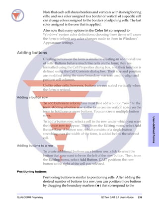 QUALCOMM Proprietary QCTest CAIT 3.1 User’s Guide 239
User-definedForms
Note that each cell shares borders and verticals with its neighboring
cells, and so a color assigned to a border or vertical of a specific cell
can change colors assigned to the borders of adjoining cells. The last
color assigned is the one that is applied.
Also note that many options in the Color list correspond to
Windows’ system color definitions; choosing these items will cause
the form to inherit any color changes made to them in Windows’
Appearance settings.
Adding buttons
Creating buttons on the form is similar to creating an additional row
of cells. Buttons behave much like cells on the form; they are
formatted using the Cell Properties dialog box, and their function is
defined using the Cell Contents dialog box. Their size and position
are modified using the same boundary markers used to align and
position cell columns.
Unlike other cells, however, buttons are not scaled vertically when
the form is resized.
Adding a button row
To add buttons to a form, you must first add a button “row” to the
form. Adding a button row to the form creates vertical space on the
form to hold one or more buttons. You can create multiple button
rows.
To add a button row, select a cell in the row under which you want
the button row to appear. Then, from the Editing menu, select Add
Button Row. A button row, which consists of a single button
stretching over the width of the form, is added below the selected
cell.
Adding buttons to a row
To create additional buttons on a button row, click to select the
button that you want to be on the left of the new button. Then, from
the Editing menu, select Add Button. CAIT positions the new
button to the right of the cell you selected.
Positioning buttons
Positioning buttons is similar to positioning cells. After adding the
desired number of buttons to a row, you can position those buttons
by dragging the boundary markers ( ) that correspond to the
 