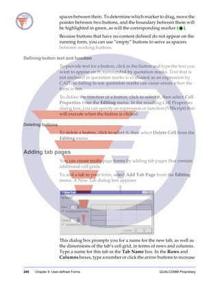 240 Chapter 9: User-defined Forms QUALCOMM Proprietary
spaces between them. To determine which marker to drag, move the
pointer between two buttons, and the boundary between them will
be highlighted in green, as will the corresponding marker ( ).
Because buttons that have no content defined do not appear on the
running form, you can use “empty” buttons to serve as spacers
between working buttons.
Defining button text and function
To provide text for a button, click in the button and type the text you
want to appear on it, surrounded by quotation marks. Text that is
not enclosed in quotation marks is evaluated as an expression by
CAIT, so failing to use quotation marks can cause errors when the
form is run.
To define the function of a button, click to select it, then select Cell
Properties from the Editing menu. In the resulting Cell Properties
dialog box, you can specify an expression or function (VBScript) that
will execute when the button is clicked.
Deleting buttons
To delete a button, click to select it, then select Delete Cell from the
Editing menu.
Adding tab pages
You can create multi-page forms by adding tab pages that contain
additional cell grids.
To add a tab to your form, select Add Tab Page from the Editing
menu. A New Tab dialog box appears.
This dialog box prompts you for a name for the new tab, as well as
the dimensions of the tab’s cell grid, in terms of rows and columns.
Type a name for this tab in the Tab Name box. In the Rows and
Columns boxes, type a number or click the arrow buttons to increase
 