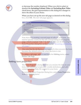 QUALCOMM Proprietary QCTest CAIT 3.1 User’s Guide 241
User-definedForms
or decrease the number displayed. When you click to select or
deselect the Including Column Titles and Including Row Titles
check boxes, the grid representation in the dialog box changes to
show the effect of your choice.
When you have set up the new tab page as desired on this dialog
box, click OK. The new tab page appears.
Note that after creating a second page of cells on your form, you
need to specify a name for the tab corresponding to the original
page, which is named “Tab 1” by default. You can do this using the
Form Properties dialog box as described in “Renaming and deleting
tab pages.”
Also note that the tab that is active (opened) when you save the form
becomes the default active tab when the form is run.
To delete a tab page, select it and from the Editing menu, select
Delete Tab Page.
Setting form properties
The Form Properties dialog box lets you rename the tabs on your
form, add additional scripts and variable definitions, and add
context-sensitive Help file support to your form.
To access the Form Properties dialog box, select Form Properties
from the Editing menu.
 