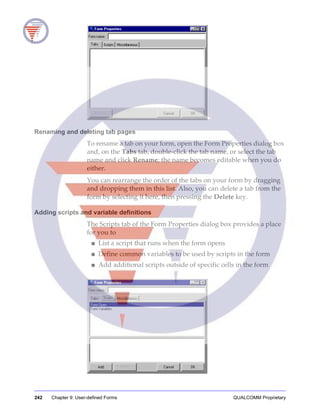 242 Chapter 9: User-defined Forms QUALCOMM Proprietary
Renaming and deleting tab pages
To rename a tab on your form, open the Form Properties dialog box
and, on the Tabs tab, double-click the tab name, or select the tab
name and click Rename; the name becomes editable when you do
either.
You can rearrange the order of the tabs on your form by dragging
and dropping them in this list. Also, you can delete a tab from the
form by selecting it here, then pressing the Delete key.
Adding scripts and variable definitions
The Scripts tab of the Form Properties dialog box provides a place
for you to
■ List a script that runs when the form opens
■ Define common variables to be used by scripts in the form
■ Add additional scripts outside of specific cells in the form
 