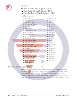 244 Chapter 9: User-defined Forms QUALCOMM Proprietary
■ Form
All other attributes must be qualified, as in:
■ Form.Grid(1).DefaultTextColor = clRed
■ Form.Tab(2).Grid.Cell(1,1).Contents = "abc"
Valid color values:
Providing Help from your forms
The Miscellaneous tab of the Form Properties dialog box provides a
place for you to point to a Help file that supports your form, and
specify the numeric context identifier corresponding to a topic
within that Help file. When the form is running and active, CAIT
will display the specified Help topic when a user presses the F1 key.
■ clScrollBar
■ clBackground
■ clActiveCaption
■ clInactiveCaption
■ clMenu
■ clWindow
■ clWindowFrame
■ clMenuText
■ clWindowText
■ clCaptionText
■ clActiveBorder
■ clInactiveBorder
■ clAppWorkSpace
■ clHighlight
■ clHighlightText
■ clBtnFace
■ clBtnShadow
■ clGrayText
■ clBtnText
■ clInactiveCaptionText
■ clBtnHighlight
■ cl3DDkShadow
■ cl3DLight
■ clInfoText
■ clInfoBk
■ clBlack
■ clMaroon
■ clGreen
■ clOlive
■ clNavy
■ clPurple
■ clTeal
■ clGray
■ clSilver
■ clRed
■ clLime
■ clYellow
■ clBlue
■ clFuchsia
■ clAqua
■ clLtGray
■ clDkGray
■ clWhite
■ clNone
■ clDefault
 