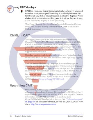 12 Chapter 1: Getting Started QUALCOMM Proprietary
Pausing CAIT displays
CAIT lets you pause its real-time event displays whenever you need
to review or capture a specific reading. A traffic-light icon on the
Icon Bar lets you click to pause the action in all active displays. When
clicked, the icon turns from red to green, to indicate that re-clicking
it will resume the display of event processing.
This Pause/Resume functionality is also available on the Options
menu, and via two hot-key combinations: Ctrl+S to pause and
Ctrl+Q to resume.
CMML in CAIT
The logging messages that CAIT processes are defined using
QUALCOMM’s CDMA Messages Markup Language, or CMML.
CMML is a metadata representation of the signaling messages
defined by CDMA, WCDMA, and GSM standards, as well as the
logging and diagnostic messages reported by test phones that
support those standards.
Metadata has been traditionally understood to be “data about data.”
In this case, it is XML data that describes CDMA signaling, logging,
and diagnostic messages.
XML, or eXtensible Markup Language, is a meta-language for
creating specialized markup languages. That is, XML is a language
for defining markup language elements, or tags, and the structural
relationships between them. In this way, CMML is defined by XML.
For more information on XML, you may want to look at the
specification maintained by the World Wide Web Consortium
(W3C) at http://www.w3.org/TR/REC-xml.
Upgrading CAIT
Occasionally, CAIT is upgraded to include corrections,
enhancements, and new features. Licensed users of CAIT who have
registered the application are notified of any new upgrade. Current
information about CAIT is available at any time from
QUALCOMM’s QCTest Technical Support. See “Technical support”
on page xiv for contact information, or visit the QUALCOMM Web
site at http://www.qualcomm.com
 