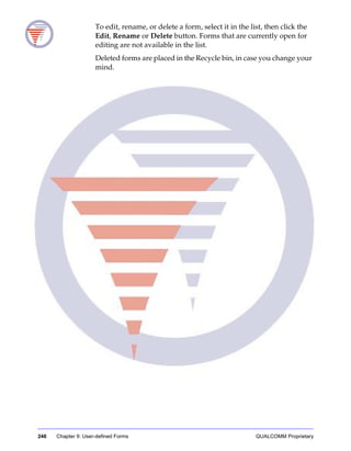 246 Chapter 9: User-defined Forms QUALCOMM Proprietary
To edit, rename, or delete a form, select it in the list, then click the
Edit, Rename or Delete button. Forms that are currently open for
editing are not available in the list.
Deleted forms are placed in the Recycle bin, in case you change your
mind.
 