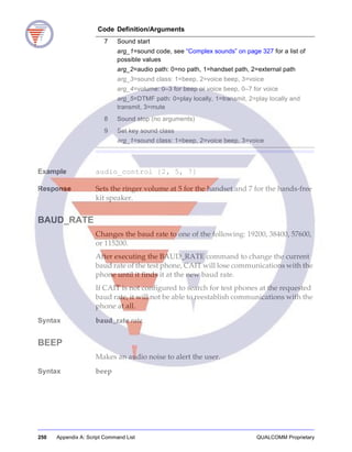 250 Appendix A: Script Command List QUALCOMM Proprietary
Example audio_control {2, 5, 7}
Response Sets the ringer volume at 5 for the handset and 7 for the hands-free
kit speaker.
BAUD_RATE
Changes the baud rate to one of the following: 19200, 38400, 57600,
or 115200.
After executing the BAUD_RATE command to change the current
baud rate of the test phone, CAIT will lose communications with the
phone until it finds it at the new baud rate.
If CAIT is not configured to search for test phones at the requested
baud rate, it will not be able to reestablish communications with the
phone at all.
Syntax baud_rate rate
BEEP
Makes an audio noise to alert the user.
Syntax beep
7 Sound start
arg_1=sound code, see “Complex sounds” on page 327 for a list of
possible values
arg_2=audio path: 0=no path, 1=handset path, 2=external path
arg_3=sound class: 1=beep, 2=voice beep, 3=voice
arg_4=volume: 0–3 for beep or voice beep, 0–7 for voice
arg_5=DTMF path: 0=play locally, 1=transmit, 2=play locally and
transmit, 3=mute
8 Sound stop (no arguments)
9 Set key sound class
arg_1=sound class: 1=beep, 2=voice beep, 3=voice
Code Definition/Arguments
 
