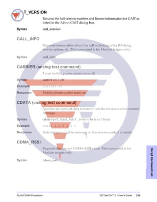 QUALCOMM Proprietary QCTest CAIT 3.1 User’s Guide 251
ScriptCommandList
CAIT_VERSION
Returns the full version number and license information for CAIT as
listed in the About CAIT dialog box.
Syntax cait_version
CALL_INFO
Requests information about the call including caller ID string,
service option, etc. This command is for Module targets only.
Syntax call_info
CARRIER (analog test command)
Turns mobile phone carrier on or off.
Syntax carrier on | off
Example carrier on
Response Mobile phone carrier turns on.
CDATA (analog test command)
Specifies six bytes of data to transmit on the reverse control channel
message.
Syntax cdata byte1, byte2, byte3... (where byte is 1 byte)
Example cdata 1 2 3 4 5 6
Response Data is transmitted in message on the reverse control channel.
CDMA_RSSI
Requests the current CDMA RSSI value. This command is for
Module targets only.
Syntax cdma_rssi
 