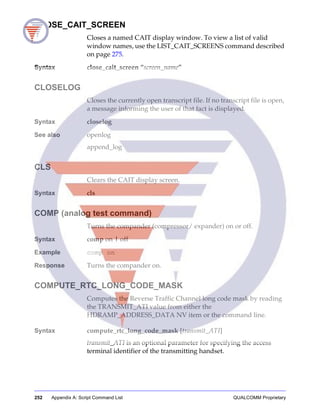 252 Appendix A: Script Command List QUALCOMM Proprietary
CLOSE_CAIT_SCREEN
Closes a named CAIT display window. To view a list of valid
window names, use the LIST_CAIT_SCREENS command described
on page 275.
Syntax close_cait_screen “screen_name”
CLOSELOG
Closes the currently open transcript file. If no transcript file is open,
a message informing the user of that fact is displayed.
Syntax closelog
See also openlog
append_log
CLS
Clears the CAIT display screen.
Syntax cls
COMP (analog test command)
Turns the compander (compressor/ expander) on or off.
Syntax comp on | off
Example comp on
Response Turns the compander on.
COMPUTE_RTC_LONG_CODE_MASK
Computes the Reverse Traffic Channel long code mask by reading
the TRANSMIT_ATI value from either the
HDRAMP_ADDRESS_DATA NV item or the command line.
Syntax compute_rtc_long_code_mask [transmit_ATI]
transmit_ATI is an optional parameter for specifying the access
terminal identifier of the transmitting handset.
 