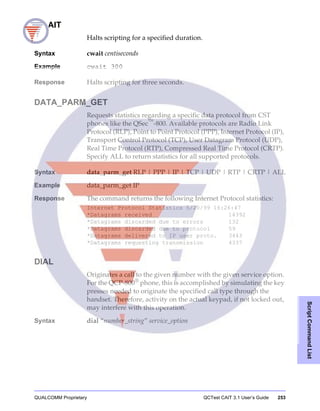 QUALCOMM Proprietary QCTest CAIT 3.1 User’s Guide 253
ScriptCommandList
CWAIT
Halts scripting for a specified duration.
Syntax cwait centiseconds
Example cwait 300
Response Halts scripting for three seconds.
DATA_PARM_GET
Requests statistics regarding a specific data protocol from CST
phones like the QSec™
-800. Available protocols are Radio Link
Protocol (RLP), Point to Point Protocol (PPP), Internet Protocol (IP),
Transport Control Protocol (TCP), User Datagram Protocol (UDP),
Real Time Protocol (RTP), Compressed Real Time Protocol (CRTP).
Specify ALL to return statistics for all supported protocols.
Syntax data_parm_get RLP | PPP | IP | TCP | UDP | RTP | CRTP | ALL
Example data_parm_get IP
Response The command returns the following Internet Protocol statistics:
Internet Protocol Statistics 5/20/99 16:26:47
*Datagrams received 14392
*Datagrams discarded due to errors 132
*Datagrams discarded due to protocol 59
*Datagrams delivered to IP user proto. 3443
*Datagrams requesting transmission 4337
DIAL
Originates a call to the given number with the given service option.
For the QCP-800®
phone, this is accomplished by simulating the key
presses needed to originate the specified call type through the
handset. Therefore, activity on the actual keypad, if not locked out,
may interfere with this operation.
Syntax dial “number_string” service_option
 