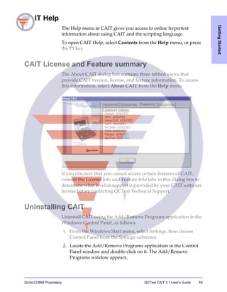 QUALCOMM Proprietary QCTest CAIT 3.1 User’s Guide 13
GettingStarted
CAIT Help
The Help menu in CAIT gives you access to online hypertext
information about using CAIT and the scripting language.
To open CAIT Help, select Contents from the Help menu, or press
the F1 key.
CAIT License and Feature summary
The About CAIT dialog box contains three tabbed views that
provide CAIT version, license, and feature information. To access
this information, select About CAIT from the Help menu.
If you discover that you cannot access certain features of CAIT,
consult the License Info and Feature Info tabs in this dialog box to
determine what level of support is provided by your CAIT software
license before contacting QCTest Technical Support.
Uninstalling CAIT
Uninstall CAIT using the Add/Remove Programs application in the
Windows Control Panel, as follows:
1. From the Windows Start menu, select Settings, then choose
Control Panel from the Settings submenu.
2. Locate the Add/Remove Programs application in the Control
Panel window and double-click on it. The Add/Remove
Programs window appears.
 