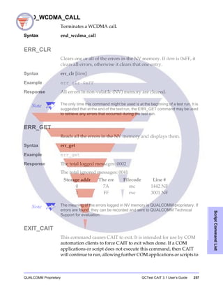 QUALCOMM Proprietary QCTest CAIT 3.1 User’s Guide 257
ScriptCommandList
END_WCDMA_CALL
Terminates a WCDMA call.
Syntax end_wcdma_call
ERR_CLR
Clears one or all of the errors in the NV memory. If item is 0xFF, it
clears all errors, otherwise it clears that one entry.
Syntax err_clr [item]
Example err_clr 0xFF
Response All errors in non-volatile (NV) memory are cleared.
Note The only time this command might be used is at the beginning of a test run. It is
suggested that at the end of the test run, the ERR_GET command may be used
to retrieve any errors that occurred during the test run.
ERR_GET
Reads all the errors in the NV memory and displays them.
Syntax err_get
Example err_get
Response The total logged messages: 0002
The total ignored messages: 0041
Note The meaning of the errors logged in NV memory is QUALCOMM proprietary. If
errors are found, they can be recorded and sent to QUALCOMM Technical
Support for evaluation.
EXIT_CAIT
This command causes CAIT to exit. It is intended for use by COM
automation clients to force CAIT to exit when done. If a COM
applications or script does not execute this command, then CAIT
will continue to run, allowing further COM applications or scripts to
Storage addr The err Filecode Line #
0 7A mc 1442 NF
1 FF rxc 3001 NF
 