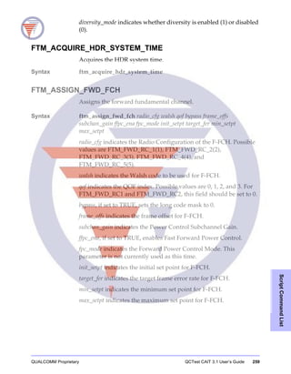 QUALCOMM Proprietary QCTest CAIT 3.1 User’s Guide 259
ScriptCommandList
diversity_mode indicates whether diversity is enabled (1) or disabled
(0).
FTM_ACQUIRE_HDR_SYSTEM_TIME
Acquires the HDR system time.
Syntax ftm_acquire_hdr_system_time
FTM_ASSIGN_FWD_FCH
Assigns the forward fundamental channel.
Syntax ftm_assign_fwd_fch radio_cfg walsh qof bypass frame_offs
subchan_gain ffpc_ena fpc_mode init_setpt target_fer min_setpt
max_setpt
radio_cfg indicates the Radio Configuration of the F-FCH. Possible
values are FTM_FWD_RC_1(1), FTM_FWD_RC_2(2),
FTM_FWD_RC_3(3), FTM_FWD_RC_4(4), and
FTM_FWD_RC_5(5).
walsh indicates the Walsh code to be used for F-FCH.
qof indicates the QOF index. Possible values are 0, 1, 2, and 3. For
FTM_FWD_RC1 and FTM_FWD_RC2, this field should be set to 0.
bypass, if set to TRUE, sets the long code mask to 0.
frame_offs indicates the frame offset for F-FCH.
subchan_gain indicates the Power Control Subchannel Gain.
ffpc_ena, if set to TRUE, enables Fast Forward Power Control.
fpc_mode indicates the Forward Power Control Mode. This
parameter is not currently used as this time.
init_setpt indicates the initial set point for F-FCH.
target_fer indicates the target frame error rate for F-FCH.
min_setpt indicates the minimum set point for F-FCH.
max_setpt indicates the maximum set point for F-FCH.
 