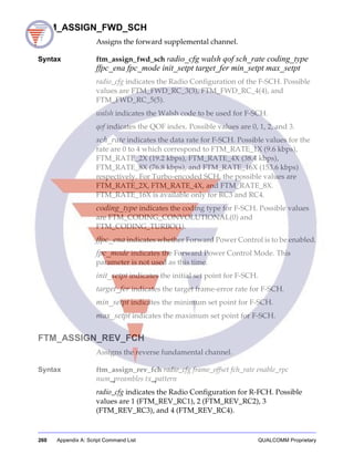 260 Appendix A: Script Command List QUALCOMM Proprietary
FTM_ASSIGN_FWD_SCH
Assigns the forward supplemental channel.
Syntax ftm_assign_fwd_sch radio_cfg walsh qof sch_rate coding_type
ffpc_ena fpc_mode init_setpt target_fer min_setpt max_setpt
radio_cfg indicates the Radio Configuration of the F-SCH. Possible
values are FTM_FWD_RC_3(3), FTM_FWD_RC_4(4), and
FTM_FWD_RC_5(5).
walsh indicates the Walsh code to be used for F-SCH.
qof indicates the QOF index. Possible values are 0, 1, 2, and 3.
sch_rate indicates the data rate for F-SCH. Possible values for the
rate are 0 to 4 which correspond to FTM_RATE_1X (9.6 kbps),
FTM_RATE_2X (19.2 kbps), FTM_RATE_4X (38.4 kbps),
FTM_RATE_8X (76.8 kbps), and FTM_RATE_16X (153.6 kbps)
respectively. For Turbo-encoded SCH, the possible values are
FTM_RATE_2X, FTM_RATE_4X, and FTM_RATE_8X.
FTM_RATE_16X is available only for RC3 and RC4.
coding_type indicates the coding type for F-SCH. Possible values
are FTM_CODING_CONVOLUTIONAL(0) and
FTM_CODING_TURBO(1).
ffpc_ena indicates whether Forward Power Control is to be enabled.
fpc_mode indicates the Forward Power Control Mode. This
parameter is not used as this time.
init_setpt indicates the initial set point for F-SCH.
target_fer indicates the target frame-error rate for F-SCH.
min_setpt indicates the minimum set point for F-SCH.
max_setpt indicates the maximum set point for F-SCH.
FTM_ASSIGN_REV_FCH
Assigns the reverse fundamental channel.
Syntax ftm_assign_rev_fch radio_cfg frame_offset fch_rate enable_rpc
num_preambles tx_pattern
radio_cfg indicates the Radio Configuration for R-FCH. Possible
values are 1 (FTM_REV_RC1), 2 (FTM_REV_RC2), 3
(FTM_REV_RC3), and 4 (FTM_REV_RC4).
 