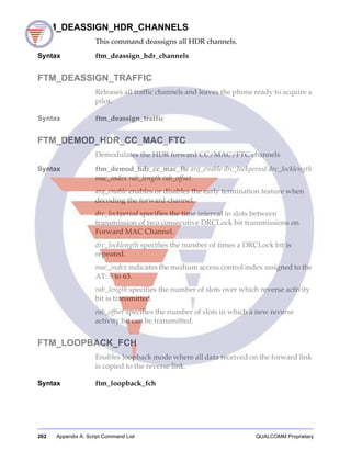 262 Appendix A: Script Command List QUALCOMM Proprietary
FTM_DEASSIGN_HDR_CHANNELS
This command deassigns all HDR channels.
Syntax ftm_deassign_hdr_channels
FTM_DEASSIGN_TRAFFIC
Releases all traffic channels and leaves the phone ready to acquire a
pilot.
Syntax ftm_deassign_traffic
FTM_DEMOD_HDR_CC_MAC_FTC
Demodulates the HDR forward CC/MAC/FTC channels
Syntax ftm_demod_hdr_cc_mac_ftc arq_enable drc_lockperiod drc_locklength
mac_index rab_length rab_offset
arq_enable enables or disables the early termination feature when
decoding the forward channel.
drc_lockperiod specifies the time interval in slots between
transmission of two consecutive DRCLock bit transmissions on
Forward MAC Channel.
drc_locklength specifies the number of times a DRCLock bit is
repeated.
mac_index indicates the medium access control index assigned to the
AT: 5 to 63.
rab_length specifies the number of slots over which reverse activity
bit is transmitted.
rab_offset specifies the number of slots in which a new reverse
activity bit can be transmitted.
FTM_LOOPBACK_FCH
Enables loopback mode where all data received on the forward link
is copied to the reverse link.
Syntax ftm_loopback_fch
 