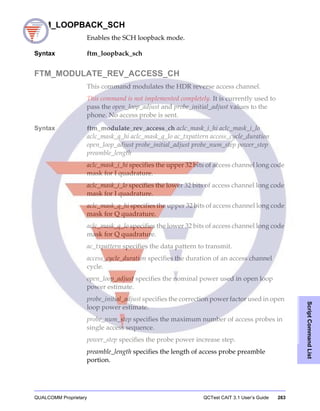 QUALCOMM Proprietary QCTest CAIT 3.1 User’s Guide 263
ScriptCommandList
FTM_LOOPBACK_SCH
Enables the SCH loopback mode.
Syntax ftm_loopback_sch
FTM_MODULATE_REV_ACCESS_CH
This command modulates the HDR reverse access channel.
This command is not implemented completely. It is currently used to
pass the open_loop_adjust and probe_initial_adjust values to the
phone. No access probe is sent.
Syntax ftm_modulate_rev_access_ch aclc_mask_i_hi aclc_mask_i_lo
aclc_mask_q_hi aclc_mask_q_lo ac_txpattern access_cycle_duration
open_loop_adjust probe_initial_adjust probe_num_step power_step
preamble_length
aclc_mask_i_hi specifies the upper 32 bits of access channel long code
mask for I quadrature.
aclc_mask_i_lo specifies the lower 32 bits of access channel long code
mask for I quadrature.
aclc_mask_q_hi specifies the upper 32 bits of access channel long code
mask for Q quadrature.
aclc_mask_q_lo specifies the lower 32 bits of access channel long code
mask for Q quadrature.
ac_txpattern specifies the data pattern to transmit.
access_cycle_duration specifies the duration of an access channel
cycle.
open_loop_adjust specifies the nominal power used in open loop
power estimate.
probe_initial_adjust specifies the correction power factor used in open
loop power estimate.
probe_num_step specifies the maximum number of access probes in
single access sequence.
power_step specifies the probe power increase step.
preamble_length specifies the length of access probe preamble
portion.
 