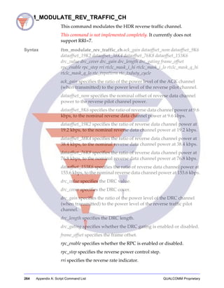 264 Appendix A: Script Command List QUALCOMM Proprietary
FTM_MODULATE_REV_TRAFFIC_CH
This command modulates the HDR reverse traffic channel.
This command is not implemented completely. It currently does not
support RRI=7.
Syntax ftm_modulate_rev_traffic_ch ack_gain dataoffset_nom dataoffset_9K6
dataoffset_19K2 dataoffset_38K4 dataoffset_76K8 dataoffset_153K6
drc_value drc_cover drc_gain drc_length drc_gating frame_offset
rpc_enable rpc_step rri rtclc_mask_i_hi rtclc_mask_i_lo rtclc_mask_q_hi
rtclc_mask_q_lo rtc_txpattern rtc_txduty_cycle
ack_gain specifies the ratio of the power level of the ACK channel
(when transmitted) to the power level of the reverse pilot channel.
dataoffset_nom specifies the nominal offset of reverse data channel
power to the reverse pilot channel power.
dataoffset_9K6 specifies the ratio of reverse data channel power at 9.6
kbps, to the nominal reverse data channel power at 9.6 kbps.
dataoffset_19K2 specifies the ratio of reverse data channel power at
19.2 kbps, to the nominal reverse data channel power at 19.2 kbps.
dataoffset_38K4 specifies the ratio of reverse data channel power at
38.4 kbps, to the nominal reverse data channel power at 38.4 kbps.
dataoffset_76K8 specifies the ratio of reverse data channel power at
76.8 kbps, to the nominal reverse data channel power at 76.8 kbps.
dataoffset_153K6 specifies the ratio of reverse data channel power at
153.6 kbps, to the nominal reverse data channel power at 153.6 kbps.
drc_value specifies the DRC value.
drc_cover specifies the DRC cover.
drc_gain specifies the ratio of the power level of the DRC channel
(when transmitted) to the power level of the reverse traffic pilot
channel.
drc_length specifies the DRC length.
drc_gating specifies whether the DRC gating is enabled or disabled.
frame_offset specifies the frame offset.
rpc_enable specifies whether the RPC is enabled or disabled.
rpc_step specifies the reverse power control step.
rri specifies the reverse rate indicator.
 