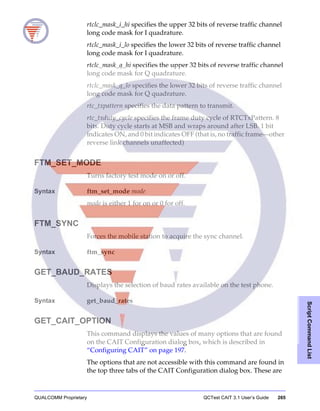 QUALCOMM Proprietary QCTest CAIT 3.1 User’s Guide 265
ScriptCommandList
rtclc_mask_i_hi specifies the upper 32 bits of reverse traffic channel
long code mask for I quadrature.
rtclc_mask_i_lo specifies the lower 32 bits of reverse traffic channel
long code mask for I quadrature.
rtclc_mask_q_hi specifies the upper 32 bits of reverse traffic channel
long code mask for Q quadrature.
rtclc_mask_q_lo specifies the lower 32 bits of reverse traffic channel
long code mask for Q quadrature.
rtc_txpattern specifies the data pattern to transmit.
rtc_txduty_cycle specifies the frame duty cycle of RTCTxPattern. 8
bits. Duty cycle starts at MSB and wraps around after LSB. 1 bit
indicates ON, and 0 bit indicates OFF (that is, no traffic frame—other
reverse link channels unaffected)
FTM_SET_MODE
Turns factory test mode on or off.
Syntax ftm_set_mode mode
mode is either 1 for on or 0 for off.
FTM_SYNC
Forces the mobile station to acquire the sync channel.
Syntax ftm_sync
GET_BAUD_RATES
Displays the selection of baud rates available on the test phone.
Syntax get_baud_rates
GET_CAIT_OPTION
This command displays the values of many options that are found
on the CAIT Configuration dialog box, which is described in
“Configuring CAIT” on page 197.
The options that are not accessible with this command are found in
the top three tabs of the CAIT Configuration dialog box. These are
 
