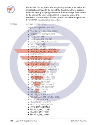 266 Appendix A: Script Command List QUALCOMM Proprietary
the options that appear in lists, the parsing options, directories, and
initialization strings. In the case of the directories, this is because
there are already scripting commands that can change these values.
In the case of the others, it is difficult to imagine a scripting
command syntax that would support the kind of control provided
by the CAIT Configuration dialog box.
Syntax get_cait_option option
The possible option values are:
■ ALL; displays all option values
■ AUTOSAVE_TRANSCRIPT
■ CALL_ALARM
■ CALL_ALARM_SOUND
■ CALL_ALARM_SOUND_FILE
■ CONFIRM_EXIT
■ DONGLE_ALARM
■ DONGLE_ALARM_SOUND
■ DONGLE_ALARM_SOUND_FILE
■ FORCE_BAUD
■ GPS_ALARM
■ GPS_ALARM_SOUND
■ GPS_ALARM_SOUND_FILE
■ GPS_ALT_SPEED_METRIC
■ GPS_LAT_LONG_DECIMAL
■ LOG_ANNOTATE_WINDOWS
■ LOG_DIAG_ERRORS
■ LOG_DURATION_LIMIT
■ LOG_FILE_SIZE_LIMIT
■ LOG_HIGH_PRIORITY
■ LOG_LOW_PRIORITY
■ LOG_MATCHES_MASK
■ LOG_MEDIUM_PRIORITY
■ LOG_NAME_MDM
■ PHONE_ALARM
■ PHONE_ALARM_SOUND
■ PHONE_ALARM_SOUND_FILE
■ RAISE_TRANSCRIPT
■ REACQUIRE_ON_CTS
■ RESTORE_DATA_MODE
■ SAVE_DIP_SETTINGS
■ SEARCH_ON_115200
■ SEARCH_ON_19200
■ SEARCH_ON_38400
 