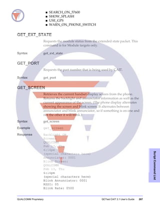 QUALCOMM Proprietary QCTest CAIT 3.1 User’s Guide 267
ScriptCommandList
■ SEARCH_ON_57600
■ SHOW_SPLASH
■ USE_GPS
■ WARN_ON_PHONE_SWITCH
GET_EXT_STATE
Requests the module status from the extended state packet. This
command is for Module targets only.
Syntax get_ext_state
GET_PORT
Requests the port number that is being used by CAIT.
Syntax get_port
GET_SCREEN
Retrieves the current handset display screen from the phone.
Returns the backlight and annunciator information as well as the
current appearance of the screen. (The phone display alternates
showing the screen and blink screen. It alternates between
annunciator and blink annunciator, so if something is on one and
not the other it will blink.)
Syntax get_screen
Example get_screen
Response Backlight ON
Screen:
QUALCOMM
Feb 13, Thu
6:16pm
(special characters here)
Annunciator: 0001
Blink Screen:
QUALCOMM
Feb 13, Thu
6:16pm
(special characters here)
Blink Annunciator: 0001
RSSI: 05
Blink Rate: 0500
 