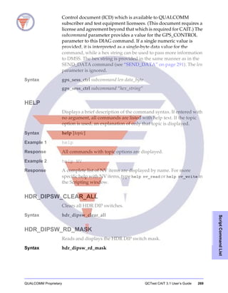 QUALCOMM Proprietary QCTest CAIT 3.1 User’s Guide 269
ScriptCommandList
Control document (ICD) which is available to QUALCOMM
subscriber and test equipment licensees. (This document requires a
license and agreement beyond that which is required for CAIT.) The
subcommand parameter provides a value for the GPS_CONTROL
parameter to this DIAG command. If a single numeric value is
provided, it is interpreted as a single-byte data value for the
command, while a hex string can be used to pass more information
to DMSS. The hex string is provided in the same manner as in the
SEND_DATA command (see “SEND_DATA” on page 291). The len
parameter is ignored.
Syntax gps_sess_ctrl subcommand len data_byte
gps_sess_ctrl subcommand “hex_string”
HELP
Displays a brief description of the command syntax. If entered with
no argument, all commands are listed with help text. If the topic
option is used, an explanation of only that topic is displayed.
Syntax help [topic]
Example 1 help
Response All commands with topic options are displayed.
Example 2 help NV
Response A complete list of NV items are displayed by name. For more
specific help with NV items, type help nv_read or help nv_write in
the Scripting window.
HDR_DIPSW_CLEAR_ALL
Clears all HDR DIP switches.
Syntax hdr_dipsw_clear_all
HDR_DIPSW_RD_MASK
Reads and displays the HDR DIP switch mask.
Syntax hdr_dipsw_rd_mask
 