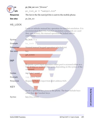 QUALCOMM Proprietary QCTest CAIT 3.1 User’s Guide 271
ScriptCommandList
Syntax pr_list_wr nam “filename”
Example pr_list_wr 0 “nam1prl.hin”
Response The list in the file nam1prl.hin is sent to the mobile phone.
See also pr_list_wr
HS_LOCK
Locks or unlocks manual key operation for handset emulation. It is
recommended that if the handset emulation commands are used
(key, get_screen), the manual operation be locked out for
consistency.
Syntax hs_lock l | u
Example hs_lock l
Response Normal manual keypad operation is locked out.
See also key
get_screen
INP
Requests a port input operation where port is accessed either as a
byte (8 bits) or word (16 bits) port, depending on the syntax of the
command.
Syntax inp byte | word
Example inp byte 0x01
Response Requested byte is input from port address 0x01.
KEY
Sends a specified key press to the phone. The keys include keys
other than just handset keys.
Syntax key [key_name]
 