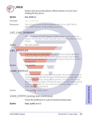 QUALCOMM Proprietary QCTest CAIT 3.1 User’s Guide 275
ScriptCommandList
KEY_HOLD
Sends a key press to the phone without release as if you were
holding the key down.
Syntax key_hold key
Example key_hold pwr
Response The end key is sent to the test phone; and if it is a QCP-800 or
QCP-1900®
phone, it will actually power off.
LIST_CAIT_SCREENS
Lists the names of CAIT display windows that can be opened or
closed. An asterisk(*) marks currently open screens in the returned
listing.
Syntax list_cait_screens
LIST_PROFILES
Lists the names of all profiles, for use with the LOAD_PROFILE
command. This is the same list that appears in the Load Profiles
dialog box, described in “Saving and loading configuration profiles”
on page 223.
Syntax list_profiles
LOAD_PROFILE
This command loads a named CAIT profile. This works the same as
loading a profile through the Load Profile dialog box (described in
“Saving and loading configuration profiles” on page 223), except
that the scripting window will remain open even if it is not included
in the target profile. To view a list of avaliable profiles, use the
LIST_PROFILES command.
Syntax load_profile “profile_name”
LOAD_SYNTH (analog test command)
Tunes the synthesizer to a given channel (analog only).
Syntax load_synth channel
 