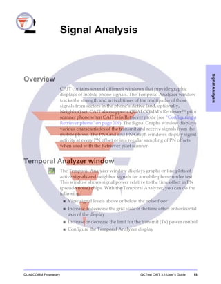 QUALCOMM Proprietary QCTest CAIT 3.1 User’s Guide 15
SignalAnalysis
2 Signal Analysis
Overview
CAIT contains several different windows that provide graphic
displays of mobile phone signals. The Temporal Analyzer window
tracks the strength and arrival times of the multipaths of those
signals from sectors in the phone’s Active (and, optionally,
Neighbor) set. CAIT also supports QUALCOMM’s Retriever™ pilot
scanner phone when CAIT is in Retriever mode (see “Configuring a
Retriever phone” on page 209). The Signal Graphs window displays
various characteristics of the transmit and receive signals from the
mobile phone. The PN Grid and PN Graph windows display signal
activity at every PN offset or in a regular sampling of PN offsets
when used with the Retriever pilot scanner.
Temporal Analyzer window
The Temporal Analyzer window displays graphs or line plots of
active signals and neighbor signals for a mobile phone under test.
This window shows signal power relative to the time offset in PN
(pseudo noise) chips. With the Temporal Analyzer, you can do the
following:
■ View signal levels above or below the noise floor
■ Increase or decrease the grid scale of the time offset or horizontal
axis of the display
■ Increase or decrease the limit for the transmit (Tx) power control
■ Configure the Temporal Analyzer display
 