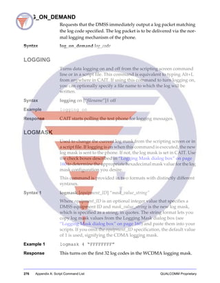 276 Appendix A: Script Command List QUALCOMM Proprietary
LOG_ON_DEMAND
Requests that the DMSS immediately output a log packet matching
the log code specified. The log packet is to be delivered via the nor-
mal logging mechanism of the phone.
Syntax log_on_demand log_code
LOGGING
Turns data logging on and off from the scripting screen command
line or in a script file. This command is equivalent to typing Alt+L
from anywhere in CAIT. If using this command to turn logging on,
you can optionally specify a file name to which the log will be
written.
Syntax logging on [“filename”]| off
Example logging on
Response CAIT starts polling the test phone for logging messages.
LOGMASK
Used to change the current log mask from the scripting screen or in
a script file. If logging is on when this command is executed, the new
log mask is sent to the phone. If not, the log mask is set in CAIT. Use
the check boxes described in “Logging Mask dialog box” on page
160 to determine the appropriate hexadecimal mask value for the log
mask configuration you desire.
This command is provided in two formats with distinctly different
syntaxes.
Syntax 1 logmask [equipment_ID] “mask_value_string”
Where equipment_ID is an optional integer value that specifies a
DMSS equipment ID and mask_value_string is the new log mask,
which is specified as a string, in quotes. The string format lets you
copy log mask values from the Logging Mask dialog box (see
“Logging Mask dialog box” on page 160) and paste them into your
scripts. If you omit the equipment_ID specification, the default value
of 1 is used, signifying the CDMA logging mask.
Example 1 logmask 4 “FFFFFFFF”
Response This turns on the first 32 log codes in the WCDMA logging mask.
 