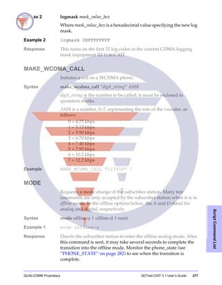 QUALCOMM Proprietary QCTest CAIT 3.1 User’s Guide 277
ScriptCommandList
Syntax 2 logmask mask_value_hex
Where mask_value_hex is a hexadecimal value specifying the new log
mask.
Example 2 logmask 0XFFFFFFFF
Response This turns on the first 32 log codes in the current CDMA logging
mask (equipment ID 1) in CAIT.
MAKE_WCDMA_CALL
Initiates a call on a WCDMA phone.
Syntax make_wcdma_call “digit_string” AMR
digit_string is the number to be called; it must be enclosed in
quotation marks.
AMR is a number, 0–7, representing the rate of the vocoder, as
follows:
0 = 4.75 kbps
1 = 5.15 kbps
2 = 5.90 kbps
3 = 6.70 kbps
4 = 7.40 kbps
5 = 7.95 kbps
6 = 10.2 kbps
7 = 12.2 kbps
Example MAKE_WCDMA_CALL "123456" 7
MODE
Requests a mode change of the subscriber station. Many test
commands are only accepted by the subscriber station when it is in
offline mode. In the offline options below, the A and D stand for
analog and digital, respectively.
Syntax mode offline-a | offline-d | reset
Example 1 mode offline-a
Response Directs the subscriber station to enter the offline analog mode. After
this command is sent, it may take several seconds to complete the
transition into the offline mode. Monitor the phone_state (see
“PHONE_STATE” on page 282) to see when the transition is
complete.
 