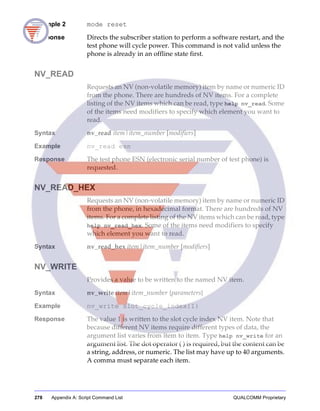 278 Appendix A: Script Command List QUALCOMM Proprietary
Example 2 mode reset
Response Directs the subscriber station to perform a software restart, and the
test phone will cycle power. This command is not valid unless the
phone is already in an offline state first.
NV_READ
Requests an NV (non-volatile memory) item by name or numeric ID
from the phone. There are hundreds of NV items. For a complete
listing of the NV items which can be read, type help nv_read. Some
of the items need modifiers to specify which element you want to
read.
Syntax nv_read item|item_number [modifiers]
Example nv_read esn
Response The test phone ESN (electronic serial number of test phone) is
requested.
NV_READ_HEX
Requests an NV (non-volatile memory) item by name or numeric ID
from the phone, in hexadecimal format. There are hundreds of NV
items. For a complete listing of the NV items which can be read, type
help nv_read_hex. Some of the items need modifiers to specify
which element you want to read.
Syntax nv_read_hex item|item_number [modifiers]
NV_WRITE
Provides a value to be written to the named NV item.
Syntax nv_write item|item_number {parameters}
Example nv_write slot_cycle_index{1}
Response The value 1 is written to the slot cycle index NV item. Note that
because different NV items require different types of data, the
argument list varies from item to item. Type help nv_write for an
argument list. The dot operator ( ) is required, but the content can be
a string, address, or numeric. The list may have up to 40 arguments.
A comma must separate each item.
 