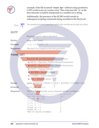 280 Appendix A: Script Command List QUALCOMM Proprietary
example, if the file is named “2test.dat” without using quotations,
CAIT would warn of a syntax error. This is because the “2” as the
first character would be interpreted as a number not a string.
Additionally, the presence of the ECHO switch results in
subsequent scripting commands being recorded in the file foo.dat.
Note The openlog command cannot be nested (only one file can be open at a time).
OUTP
Requests a port output operation.
Syntax outp byte | word
Example outp byte 0x01 12
Response Decimal 12 is output to the byte port 0x01.
PARM_GET
Requests the specified parameters as follows:
■ MUX1 = Rate Set 1 Traffic Channel Parameters
■ MUX2 = Rate Set 2 Traffic Channel Parameters
■ PAGE = Paging Channel
■ ACCESS = Access Channel
■ LAYER2 = Layer 2 Statistics
■ ALL = All of the above
Syntax parm_get MUX1 | MUX2 | PAGE | ACCESS | LAYER2 | ALL
Example parm_get access
Response The CAIT displays the access channel statistics as follows:
Access Channel Statistics 5/20/93 16:26:47
*Acc Chn req msgs 740
*Acc Chn rsp msgs 0
*Probe Tx > 1 17
*Probe Tx > 2 8
*Probe Tx > 3 4
*Probe Tx > 4 3
*Probe Tx > 5 1
*Num of failed attempts 0
 