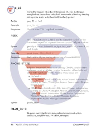 282 Appendix A: Script Command List QUALCOMM Proprietary
PCM_LB
Turns the Vocoder PCM Loop Back on or off. This mode feeds
samples from the address codec back to the codec effectively looping
microphone audio to the handset (or other) speaker.
Syntax pcm_lb on | off
Example pcm_lb off
Response The Vocoder PCM Loop Back turns off.
PEEK
This command causes CAIT to ask the subscriber station for the
contents of a specified region of its memory up to 16 bytes at a time.
Syntax peek byte | word | dword | nv_byte | nv_word | nv_dword | voc
addr length
Example peek byte 0040:0000 4
Response Peeks at the 4 bytes starting at memory address 0040:0000.
PHONE_STATE
Requests the current phone state (analog, CDMA), displays state
and event count, which is a count of the number of handoffs, and
other state-significant events. Possible phone states are:
■ No Service
■ Analog States: Initialization, Idle, Voice Channel Initialization,
Waiting for Order, Waiting for Answer, Conversation, Release,
System Access
■ CDMA States: Initialization, Idle, Voice Channel Initialization,
Waiting for Order, Waiting for Answer, Conversation, Release,
Update Overhead Information, Mobile Station Origination
Attempt, Page Response, Order/Message Response,
Registration Access, Message Transmission
Syntax phone_state
PILOT_SETS
Requests current pilot sets information (members of active,
candidate, neighbor sets, PN offset, strength)
 