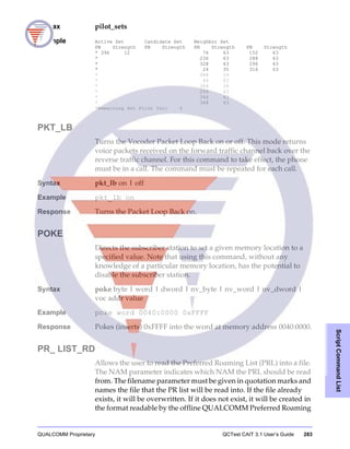 QUALCOMM Proprietary QCTest CAIT 3.1 User’s Guide 283
ScriptCommandList
Syntax pilot_sets
Example Active Set Candidate Set Neighbor Set
PN Strength PN Strength PN Strength PN Strength
* 396 12 76 63 152 63
* 236 63 288 63
* 328 63 296 63
* 24 35 316 63
* 488 29
* 44 63
* 364 26
* 204 63
* 344 63
* 368 63
*Remaining Set Pilot Inc: 4
PKT_LB
Turns the Vocoder Packet Loop Back on or off. This mode returns
voice packets received on the forward traffic channel back over the
reverse traffic channel. For this command to take effect, the phone
must be in a call. The command must be repeated for each call.
Syntax pkt_lb on | off
Example pkt_lb on
Response Turns the Packet Loop Back on.
POKE
Directs the subscriber station to set a given memory location to a
specified value. Note that using this command, without any
knowledge of a particular memory location, has the potential to
disable the subscriber station.
Syntax poke byte | word | dword | nv_byte | nv_word | nv_dword |
voc addr value
Example poke word 0040:0000 0xFFFF
Response Pokes (inserts) 0xFFFF into the word at memory address 0040:0000.
PR_ LIST_RD
Allows the user to read the Preferred Roaming List (PRL) into a file.
The NAM parameter indicates which NAM the PRL should be read
from. The filename parameter must be given in quotation marks and
names the file that the PR list will be read into. If the file already
exists, it will be overwritten. If it does not exist, it will be created in
the format readable by the offline QUALCOMM Preferred Roaming
 