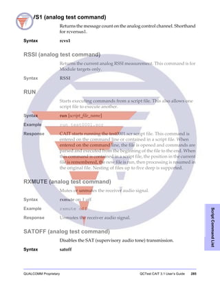QUALCOMM Proprietary QCTest CAIT 3.1 User’s Guide 285
ScriptCommandList
RCVS1 (analog test command)
Returns the message count on the analog control channel. Shorthand
for rcversus1.
Syntax rcvs1
RSSI (analog test command)
Returns the current analog RSSI measurement. This command is for
Module targets only.
Syntax RSSI
RUN
Starts executing commands from a script file. This also allows one
script file to execute another.
Syntax run [script_file_name]
Example run test0001.scr
Response CAIT starts running the test0001.scr script file. This command is
entered on the command line or contained in a script file. When
entered on the command line, the file is opened and commands are
parsed and executed from the beginning of the file to the end. When
this command is contained in a script file, the position in the current
file is remembered, the new file is run, then processing is resumed in
the original file. Nesting of files up to five deep is supported.
RXMUTE (analog test command)
Mutes or unmutes the receiver audio signal.
Syntax rxmute on | off
Example rxmute off
Response Unmutes the receiver audio signal.
SATOFF (analog test command)
Disables the SAT (supervisory audio tone) transmission.
Syntax satoff
 