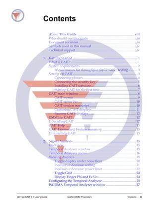 QCTest CAIT 3.1 User’s Guide QUALCOMM Proprietary Contents iii
Contents
About This Guide .................................................................... xiii
Who should use this guide ........................................................xiii
Document revisions....................................................................xiii
Symbols used in this manual.....................................................xiv
Technical support........................................................................xiv
1. Getting Started .............................................................................. 1
What is CAIT?................................................................................. 1
System requirements ..................................................................... 2
Requirements for throughput performance testing........... 3
Setting up CAIT.............................................................................. 3
Connecting phones ................................................................. 4
Connecting the security key .................................................. 5
Installing CAIT software........................................................ 6
Starting CAIT for the first time ............................................. 7
CAIT main window....................................................................... 8
CAIT menus............................................................................. 9
CAIT status bar...................................................................... 10
CAIT session transcript ........................................................ 10
Capturing CAIT displays..................................................... 11
Pausing CAIT displays......................................................... 12
CMML in CAIT ............................................................................ 12
Upgrading CAIT .......................................................................... 12
CAIT Help..................................................................................... 13
CAIT License and Feature summary ........................................ 13
Uninstalling CAIT........................................................................ 13
2. Signal Analysis............................................................................ 15
Overview....................................................................................... 15
Temporal Analyzer window ...................................................... 15
Temporal Analyzer menu........................................................... 16
Viewing displays.......................................................................... 18
Toggle display under noise floor........................................ 20
Increase or decrease scaling................................................. 21
Increase or decrease power limit ........................................ 22
Toggle Grid ............................................................................ 24
Display Finger PN and Ec/Io.............................................. 24
Configuring the Temporal Analyzer......................................... 25
WCDMA Temporal Analyzer window .................................... 27
 