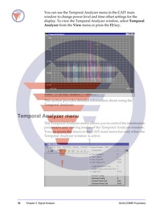 16 Chapter 2: Signal Analysis QUALCOMM Proprietary
You can use the Temporal Analyzer menu in the CAIT main
window to change power level and time offset settings for the
display. To view the Temporal Analyzer window, select Temporal
Analyzer from the View menu or press the F2 key.
This section provides detailed information about using the
Temporal Analyzer.
Temporal Analyzer menu
The Temporal Analyzer menu allows you to control the information
parameters and viewing modes of the Temporal Analyzer window.
You can access this menu in the CAIT main menu bar only when the
Temporal Analyzer window is active.
 