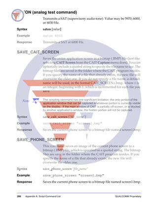 286 Appendix A: Script Command List QUALCOMM Proprietary
SATON (analog test command)
Transmits a SAT (supervisory audio tone). Value may be 5970, 6000,
or 6030 Hz.
Syntax saton [value]
Example saton 6000
Response Transmits a SAT at 6000 Hz.
SAVE_CAIT_SCREEN
Saves the entire application screen in a bitmap (.BMP) file (just like
selecting CAIT Screen from the CAIT Capture menu does). You can
optionally include a quoted string to specify the file name to use. The
bitmap files are saved in the folder where the CAIT program resides.
If you specify the name of a file that already exists, the new file will
overwrite the older one. If you do not specify a file name, a default
name will be used, in the format CAIT_SCREENx.bmp, where x is
an integer, beginning with 1, which is incremented for each file you
save.
Note This scripting command has one significant limitation: the only portion of the
application window that can be captured is whatever portion is currently visible
on the display. If the main window of CAIT is partially off-screen, or is blocked
by another application’s window, the hidden portion will not be captured.
Syntax save_cait_screen ["file_name"]
Example save_cait_screen "screen1.bmp"
Response Saves the current phone screen to a bitmap file named screen1.bmp.
SAVE_PHONE_SCREEN
This command saves an image of the current phone screen to a
bitmap (.BMP) file, which is specified as a quoted string. The bitmap
files are save in the folder where the CAIT program resides. If you
specify the name of a file that already exists, the new file will
overwrite the older one.
Syntax save_phone_screen "file_name"
Example save_phone_screen "screen1.bmp"
Response Saves the current phone screen to a bitmap file named screen1.bmp.
 