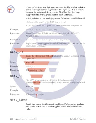 288 Appendix A: Script Command List QUALCOMM Proprietary
replace_all controls how Retriever uses this list. Use replace_all=1 to
completely replace the Neighbor list. Use replace_all=0 to append
the new list to the end of the existing Neighbor list. Retriever
supports up to 20 total pilots in Idle/Scan List mode.
active_pn is the Active serving system’s PN to associate this list with.
nlist_siz is the length of the list being entered.
P1, P2, etc., is the list of pilot PNs to include in the Neighbor list.
Example 1 scan_nlist 0 160 2 {24,48}
Response Pilots PN=24 and PN=48 are added to Active pilot PN=160’s
Neighbor List.
Example 2 scan_nlist 1 160 5 {4,16,32,96,104}
Response Replaces any existing pilot list with PN offsets 4,16,32,96, and 104 for
scanning in List mode.
SCAN_OFF
Turns the PN scanner OFF and returns the scanner to normal phone
operation.
Syntax scan_off
Example scan_off
Response PN scanning ends.
SCAN_ON
Starts PN scanning using either the default parameters or
parameters that have been entered using the scan_config command.
Syntax scan_on
Example scan_on
Response PN scanning begins.
SCAN_PARSE
Reads in a binary log file containing Dense-Pack searcher packets
and writes out an ASCII file listing the Dense-Pack search scans
only.
 