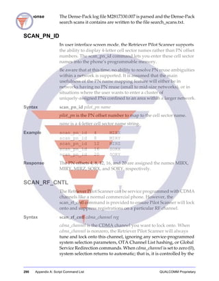 290 Appendix A: Script Command List QUALCOMM Proprietary
Response The Dense-Pack log file M2817330.007 is parsed and the Dense-Pack
search scans it contains are written to the file search_scans.txt.
SCAN_PN_ID
In user interface screen mode, the Retriever Pilot Scanner supports
the ability to display 4-letter cell sector names rather than PN offset
numbers. The scan_pn_id command lets you enter these cell sector
names into the phone’s programmable memory.
Be aware that at this time, no ability to resolve PN reuse ambiguities
within a network is supported. It is assumed that the main
usefulness of the PN name mapping feature will either be in
networks having no PN reuse (small to mid-size networks), or in
situations where the user wants to enter a cluster of
uniquely-assigned PNs confined to an area within a larger network.
Syntax scan_pn_id pilot_pn name
pilot_pn is the PN offset number to map to the cell sector name.
name is a 4-letter cell sector name string.
Example scan_pn_id 4 MIRX
scan_pn_id 8 MIRY
scan_pn_id 12 MIRZ
scan_pn_id 16 SORX
scan_pn_id 20 SORY
Response The PN offsets 4, 8, 12, 16, and 20 are assigned the names MIRX,
MIRY, MIRZ, SORX, and SORY, respectively.
SCAN_RF_CNTL
The Retriever Pilot Scanner can be service programmed with CDMA
channels like a normal commercial phone. However, the
scan_rf_cntl command is provided to ensure Pilot Scanner will lock
onto and suppress registrations on a particular RF channel.
Syntax scan_rf_cntl cdma_channel reg
cdma_channel is the CDMA channel you want to lock onto. When
cdma_channel is nonzero, the Retriever Pilot Scanner will always
tune and lock onto this channel, ignoring any service-programmed
system selection parameters, OTA Channel List hashing, or Global
Service Redirection commands. When cdma_channel is set to zero (0),
system selection returns to automatic; that is, it is controlled by the
 
