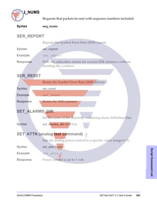 QUALCOMM Proprietary QCTest CAIT 3.1 User’s Guide 293
ScriptCommandList
SEQ_NUMS
Requests that packets be sent with sequence numbers included.
Syntax seq_nums
SER_REPORT
Reports the Symbol Error Rate (SER) counts.
Syntax ser_report
Example ser_report
Response Polls the subscriber station for current SER statistics, without
resetting the counters.
SER_RESET
Resets the Symbol Error Rate (SER) statistics.
Syntax ser_reset
Example ser_reset
Response Resets the SER counters.
SET_ALARMS_DIR
Set the name of the directory containing alarm definition files.
Syntax set_alarms_dir directory
SET_ATTN (analog test command)
Sets the analog power control to a specific value (range 0−7).
Syntax set_attn [value]
Example set_attn 1
Response Power control is set to 1 volt.
 