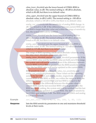 296 Appendix A: Script Command List QUALCOMM Proprietary
cdma_lower_threshold sets the lower bound of CDMA RSSI in
absolute value, in dB. The normal setting is –80 dB in absolute,
which is 80 dB, but there is no default value.
cdma_upper_threshold sets the upper bound of CDMA RSSI in
absolute value, in dB (1 mW). The normal setting is –100 dB in
absolute, which is 100 dB (1 mW), but there is no default value.
analog_rssi_sensitivity sets the sensitivity of analog RSSI change, in
dB. The default is 3 dB. If the difference between current RSSI and
last RSSI is larger than this value and within the range of sensitivity
test, the system unit will be notified.
analog_lower_threshold sets the lower bound of analog RSSI in
absolute value, in dB. The normal setting is –85 dB in absolute,
which is 85 dB, but there is no default value.
analog_upper_threshold sets the upper bound of analog RSSI in
absolute value, in dB. The normal setting is –115 dB in absolute,
which is 115 dB, but there is no default value.
The range of RSSI reporting can be set in absolute values by using
the cdma_lower_threshold, cdma_upper_threshold,
analog_lower_threshold, and analog_upper_threshold parameters. If the
current RSSI value and the last RSSI value are both out of this range,
the system unit will not be notified, even if the difference between
current RSSI and last RSSI is greater than the RSSI sensitivity setting.
Also, the last RSSI value will not be updated as the current RSSI.
RSSI sensitivity is set by setting the cdma_rssi_sensitivity and
analog_rssi_sensitivity parameters. These values set the reporting
sensitivity for CDMA and analog modes, respectively. However, if
current RSSI or last RSSI, or both, are within the range of RSSI, the
difference between current RSSI and last RSSI is subject to the
sensitivity test. If the difference between the absolute value of
current RSSI and the last recorded RSSI value is greater than the
RSSI sensitivity setting, the system unit will be notified, and the last
RSSI value will be updated as current RSSI. The default sensitivity
for CDMA and analog is 3 dB. The RSSI range of CDMA and analog
is not set by default.
Example set_ext_rssi {12, , 1, 1, 80, 100, 1, 85, 115}
Response Sets the RSSI sensitivity parameters to one and maintains threshold
levels at their norm.
 