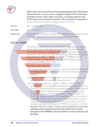 300 Appendix A: Script Command List QUALCOMM Proprietary
SPC
Allows the user to send the service programming code to the phone.
The parameter security_code is a string of 6 digits (0−9) enclosed in
quotation marks. If the code is incorrect, a message appears and
CAIT times out for about 10 seconds. This command is required to
be given before writing or reading certain NV items.
Syntax spc “security_code”
Example spc “000000”
Response Sends the service programming code “000000” to the phone in order
to unlock write access to service programming parameters.
SRCH_PARM
The Retriever Pilot Scanner has the ability to operate as a normal
phone with some of the parameters from the Extended System
Parameters Message overridden and controlled using the srch_parm
command. The parameters that can be overwritten include handoff
parameters (T_ADD, T_DROP, T_COMP, T_TDROP), search
windows (Win_A, Win_N, Win_R), and the Neighbor aging
parameter NGHBR_MAX_AGE.
Be aware of the following:
■ Currently the srch_parm command groups search windows and
handoff parameters together. The user must override all of them
together.
■ Retriever currently overrides these system parameters for all
serving sectors encountered during the test.
■ If handoff parameters T_ADD, T_DROP, and T_COMP are
specified which are different than those being used OTA in the
network, Pilot Strength Measurement Messages will be adjusted
so that the pilots’ reported energies conform to those which
would have generated the respective T_ADD, T_DROP, or
T_COMP events using the OTA thresholds. That is, if the user’s
desired T_ADD is lower than the actual threshold the system is
using, pilots generating add events may have their reported
energies adjusted upward in the PSMM, if necessary, to match
the Over-the-Air T_ADD. This is to force handoffs in networks
utilizing certain infrastructure brands which look at pilot
energies in the PSMMs to decide whether or not to actually add
the pilot.
 