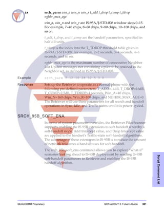 QUALCOMM Proprietary QCTest CAIT 3.1 User’s Guide 301
ScriptCommandList
Syntax srch_parm win_a win_n win_r t_add t_drop t_comp t_tdrop
nghbr_max_age
win_a, win_n and win_r are IS-95A/J-STD-008 window sizes 0–15.
For example, 7=40 chips, 8=60 chips, 9=80 chips, 10=100 chips, and
so on.
t_add, t_drop, and t_comp are the handoff parameters, specified in
half-dB units.
t_tdrop is the index into the T_TDROP threshold table given in
IS-95A/J-STD-008. For example, 2=2 seconds, 3=4 seconds, 4=6
seconds, and so on.
nghbr_max_age is the maximum number of consecutive Neighbor
List Update messages not containing a pilot to be retained in the
Neighbor set, as defined in IS-95A/J-STD-008.
Example srch_parm 7 12 10 28 32 5 3 0
Response Sets up the Retriever to operate as a normal phone with the
following pre-defined parameters: T_ADD=14dB, T_DROP=16dB,
T_COMP=2.5dB, T_TDROP=4 seconds, Win_A=40 chips,
Win_N=160 chips, Win_R=100 chips, and NGHBR_MAX_AGE=0.
The Retriever will use these parameters for all search and handoff
operations in Sync, Idle, and Traffic states until it is power-cycled.
SRCH_95B_SOFT_ENA
In terms of system parameter overrides, the Retriever Pilot Scanner
supports enabling the IS-95B extensions to soft-handoff whereby a
soft-handoff slope, Add Intercept value, and Drop Intercept value
are applied to the handset’s Traffic-state soft-handoff algorithms.
The advantage of these extensions in IS-95B is to reduce the amount
of network resources a handset uses for soft-handoff.
The srch_95b_soft_ena command allows you to explore “what-if”
scenarios looking ahead to IS-95B deployment by sending IS-95B
soft-handoff parameters to Retriever and enabling the IS-95B
handoff algorithm.
 